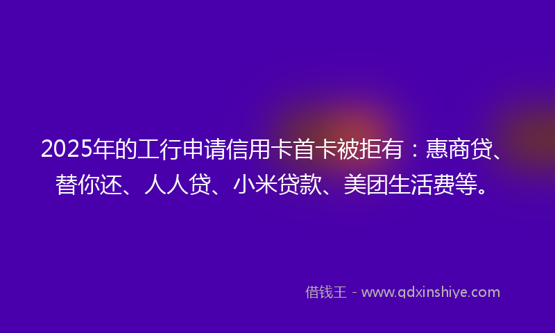 2025年的工行申请信用卡首卡被拒有:惠商贷、替你还、人人贷、小米贷款、美团生活费等。