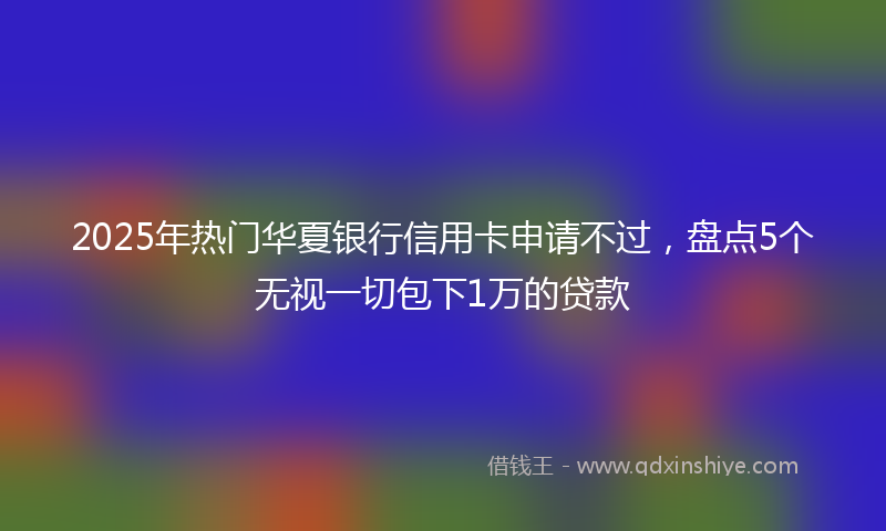 2025年热门华夏银行信用卡申请不过，盘点5个无视一切包下1万的贷款