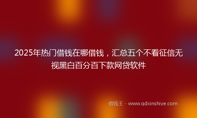 2025年热门借钱在哪借钱，汇总五个不看征信无视黑白百分百下款网贷软件