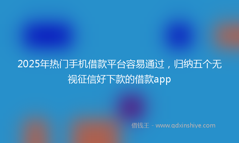 2025年热门手机借款平台容易通过，归纳五个无视征信好下款的借款app