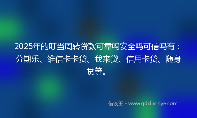 2025年的叮当周转贷款可靠吗安全吗可信吗有：分期乐、维信卡卡贷、我来贷、信用卡贷、随身贷等。