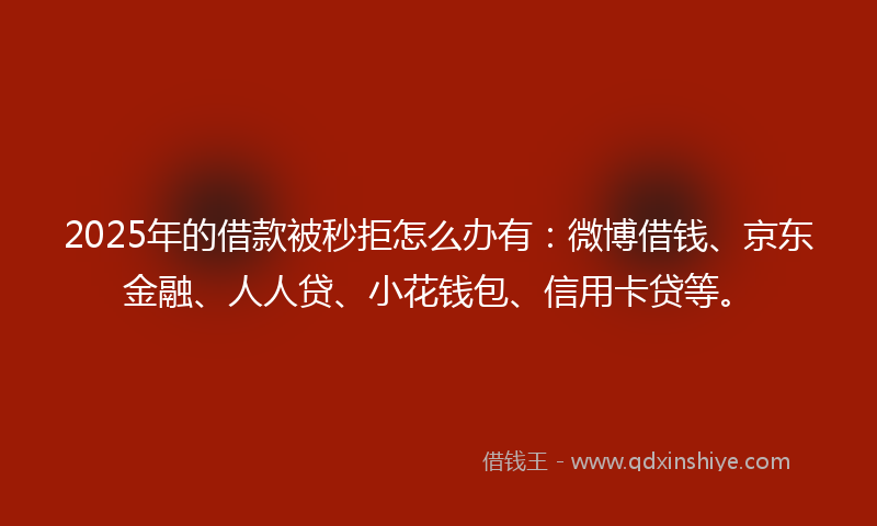 2025年的借款被秒拒怎么办有：微博借钱、京东金融、人人贷、小花钱包、信用卡贷等。