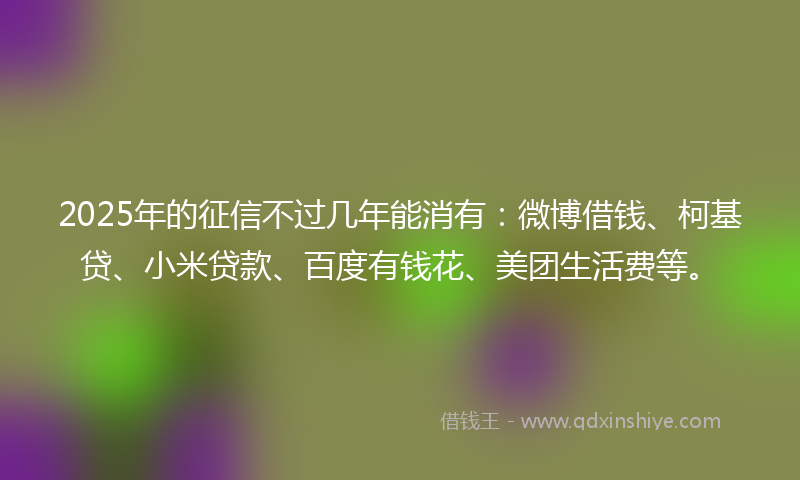 2025年的征信不过几年能消有：微博借钱、柯基贷、小米贷款、百度有钱花、美团生活费等。