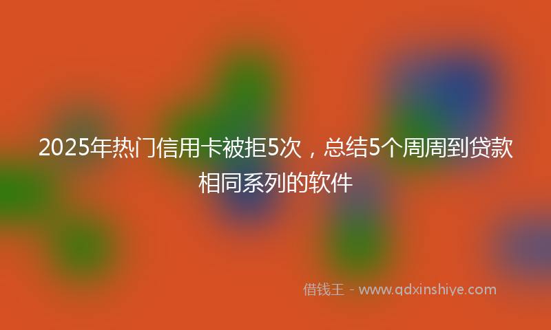 2025年热门信用卡被拒5次，总结5个周周到贷款相同系列的软件