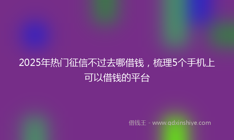 2025年热门征信不过去哪借钱，梳理5个手机上可以借钱的平台