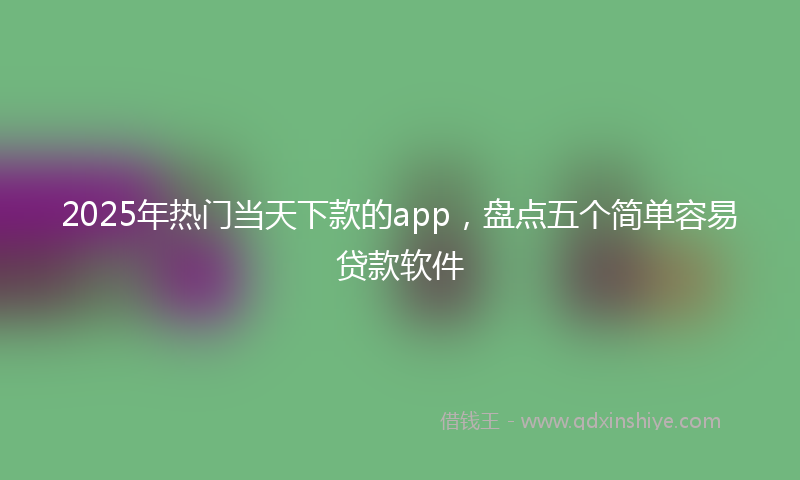 2025年热门当天下款的app，盘点五个简单容易贷款软件