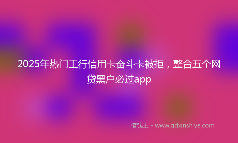 2025年热门工行信用卡奋斗卡被拒，整合五个网贷黑户必过app