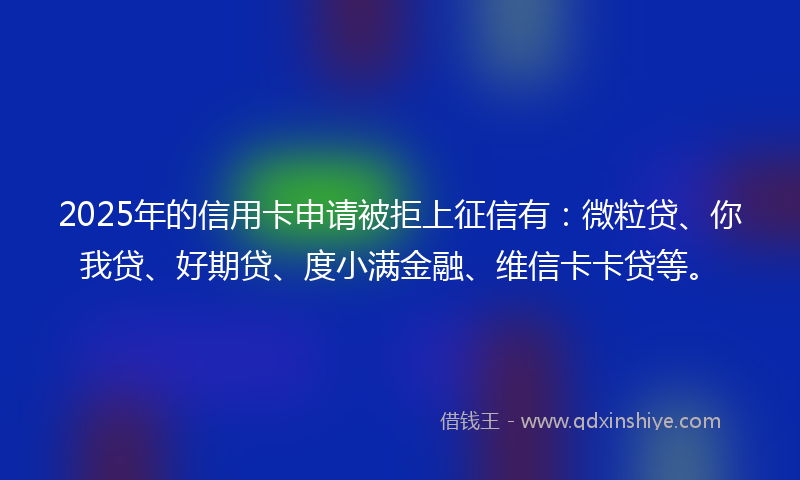 2025年的信用卡申请被拒上征信有：微粒贷、你我贷、好期贷、度小满金融、维信卡卡贷等。