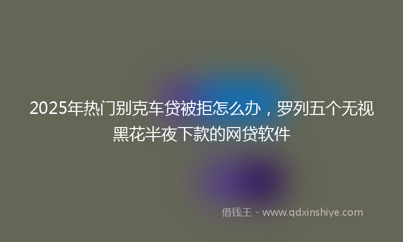 2025年热门别克车贷被拒怎么办，罗列五个无视黑花半夜下款的网贷软件
