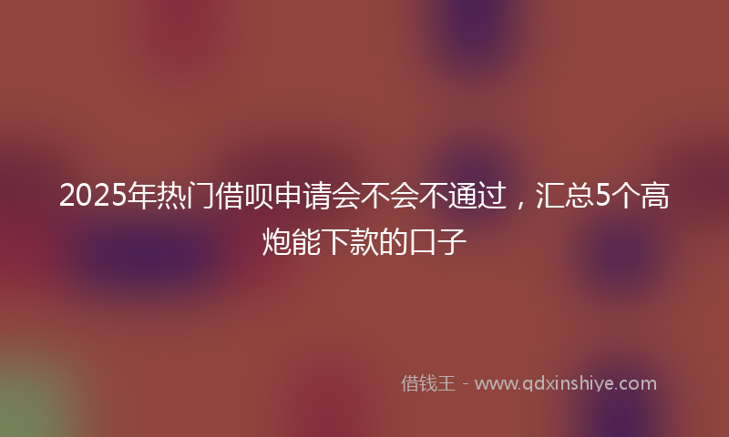 2025年热门借呗申请会不会不通过，汇总5个高炮能下款的口子