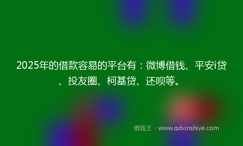 2025年的借款容易的平台有：微博借钱、平安i贷、投友圈、柯基贷、还呗等。