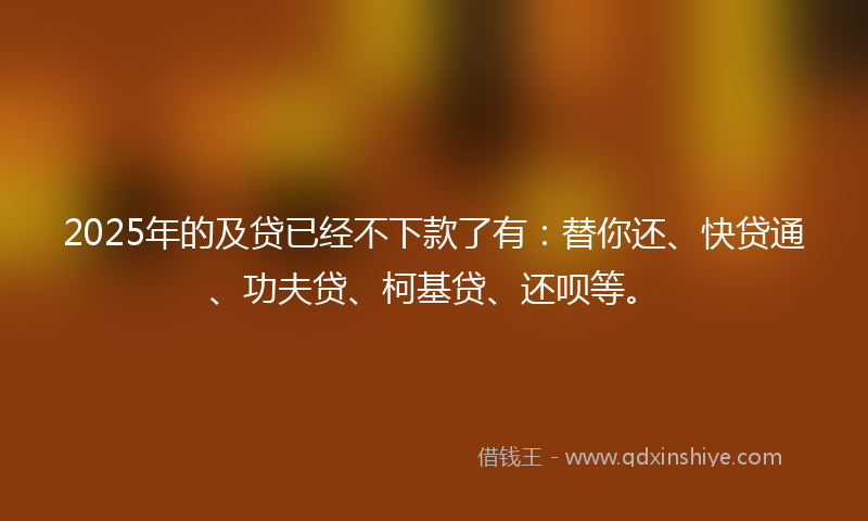 2025年的及贷已经不下款了有：替你还、快贷通、功夫贷、柯基贷、还呗等。