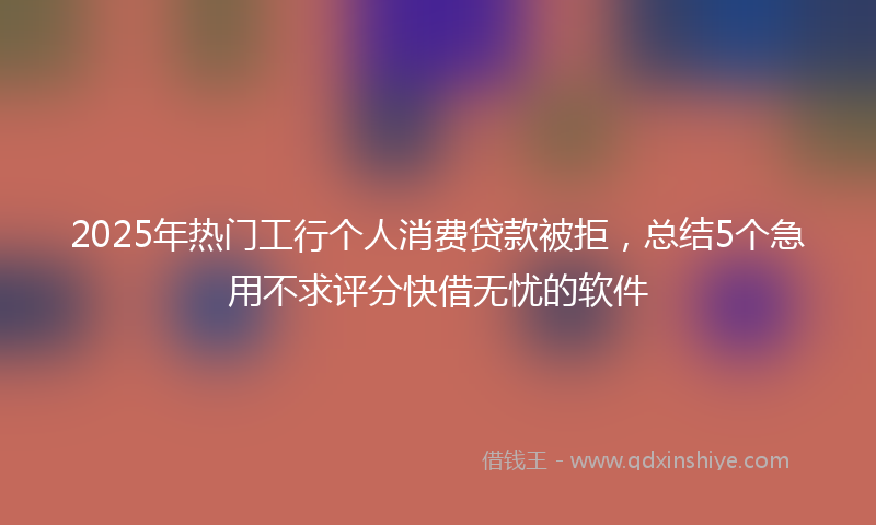 2025年热门工行个人消费贷款被拒，总结5个急用不求评分快借无忧的软件