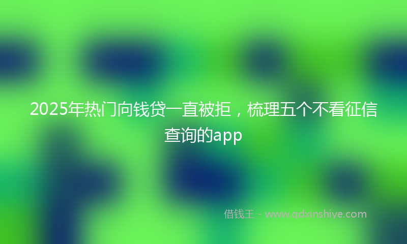 2025年热门向钱贷一直被拒，梳理五个不看征信查询的app