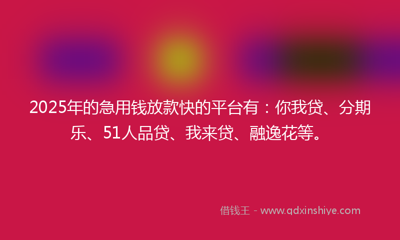 2025年的急用钱放款快的平台有：你我贷、分期乐、51人品贷、我来贷、融逸花等。