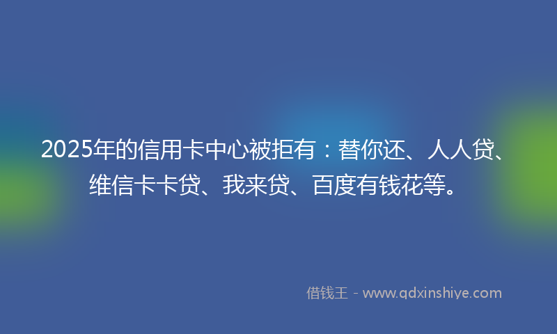 2025年的信用卡中心被拒有：替你还、人人贷、维信卡卡贷、我来贷、百度有钱花等。