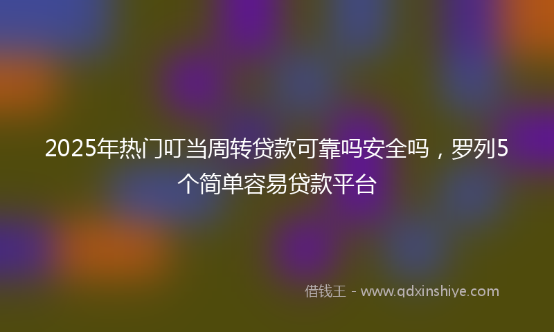 2025年热门叮当周转贷款可靠吗安全吗，罗列5个简单容易贷款平台