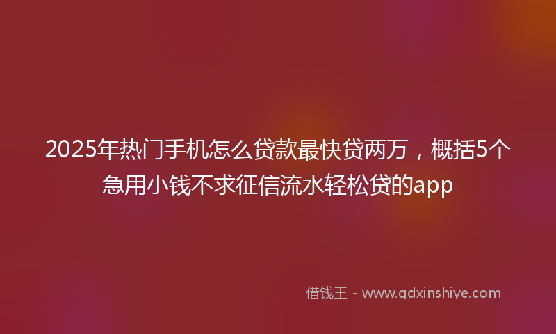 2025年热门手机怎么贷款最快贷两万，概括5个急用小钱不求征信流水轻松贷的app