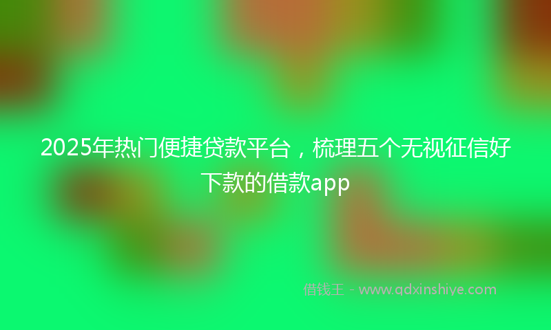 2025年热门便捷贷款平台，梳理五个无视征信好下款的借款app