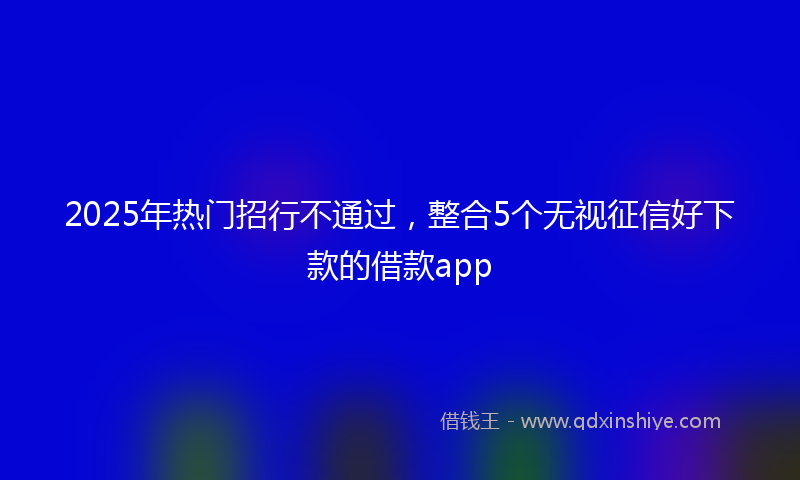 2025年热门招行不通过，整合5个无视征信好下款的借款app