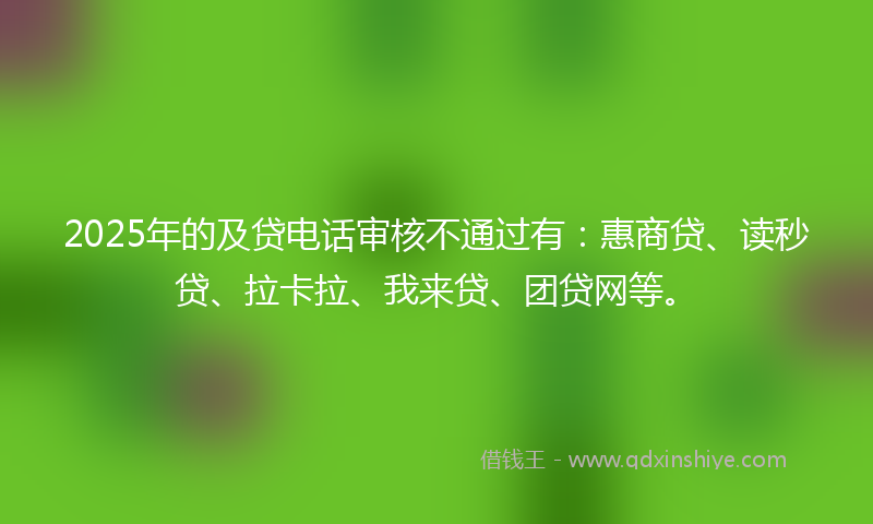 2025年的及贷电话审核不通过有：惠商贷、读秒贷、拉卡拉、我来贷、团贷网等。