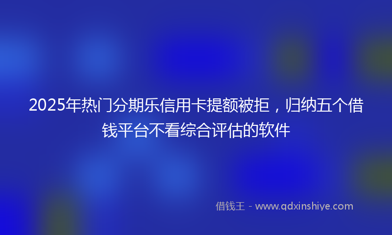 2025年热门分期乐信用卡提额被拒，归纳五个借钱平台不看综合评估的软件