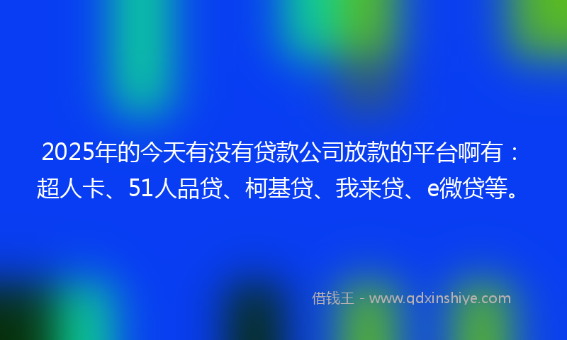 2025年的今天有没有贷款公司放款的平台啊有：超人卡、51人品贷、柯基贷、我来贷、e微贷等。