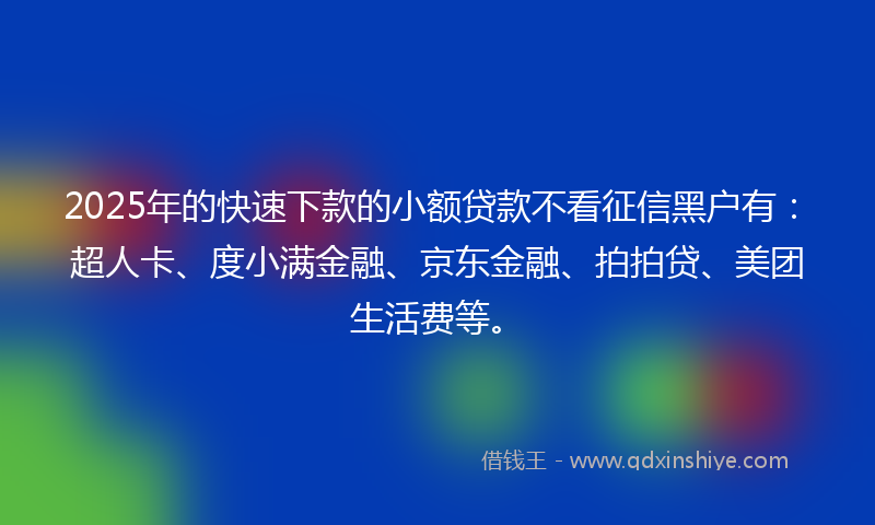 2025年的快速下款的小额贷款不看征信黑户有：超人卡、度小满金融、京东金融、拍拍贷、美团生活费等。