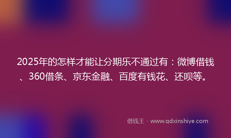 2025年的怎样才能让分期乐不通过有：微博借钱、360借条、京东金融、百度有钱花、还呗等。