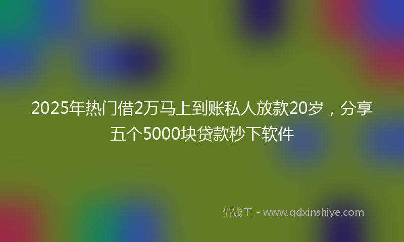 2025年热门借2万马上到账私人放款20岁，分享五个5000块贷款秒下软件