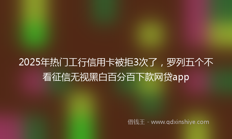 2025年热门工行信用卡被拒3次了，罗列五个不看征信无视黑白百分百下款网贷app