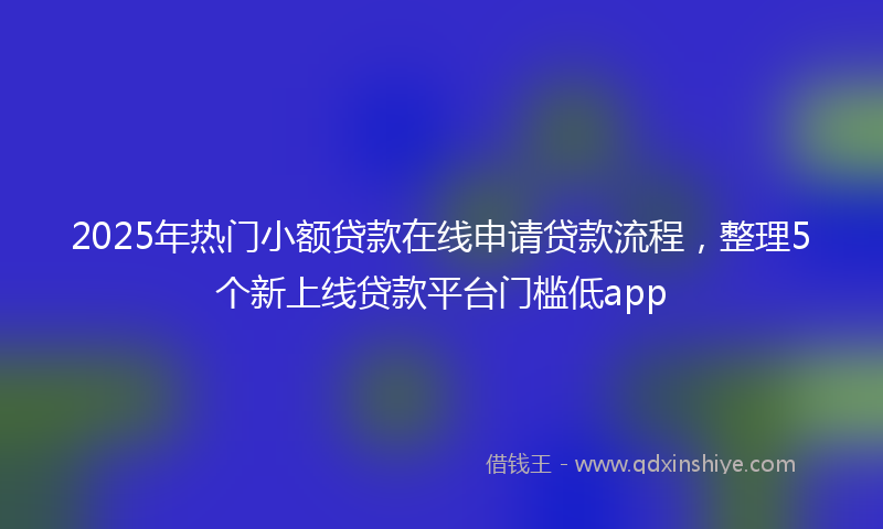 2025年热门小额贷款在线申请贷款流程，整理5个新上线贷款平台门槛低app