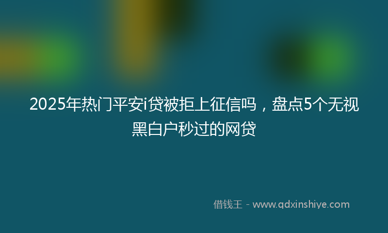 2025年热门平安i贷被拒上征信吗，盘点5个无视黑白户秒过的网贷