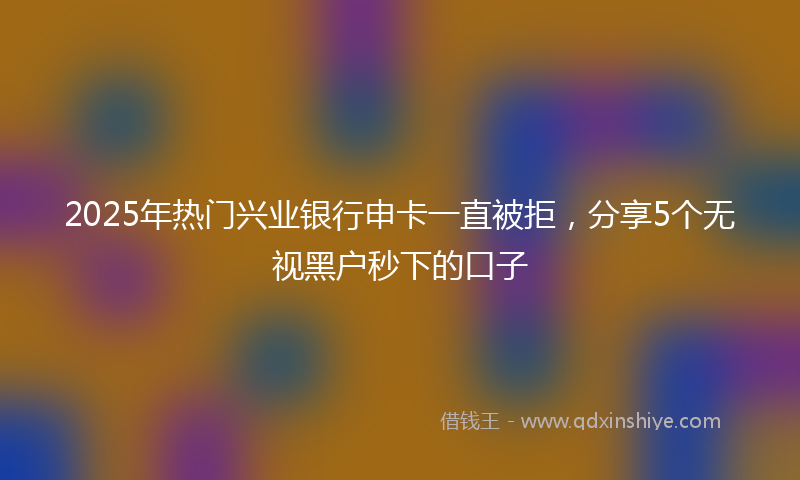 2025年热门兴业银行申卡一直被拒，分享5个无视黑户秒下的口子