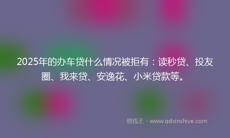 2025年的办车贷什么情况被拒有：读秒贷、投友圈、我来贷、安逸花、小米贷款等。