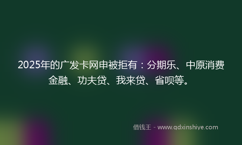 2025年的广发卡网申被拒有：分期乐、中原消费金融、功夫贷、我来贷、省呗等。