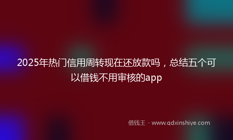 2025年热门信用周转现在还放款吗，总结五个可以借钱不用审核的app