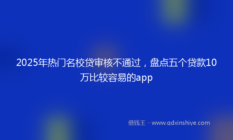 2025年热门名校贷审核不通过，盘点五个贷款10万比较容易的app