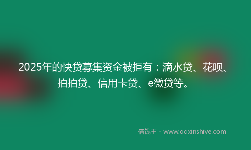 2025年的快贷募集资金被拒有：滴水贷、花呗、拍拍贷、信用卡贷、e微贷等。