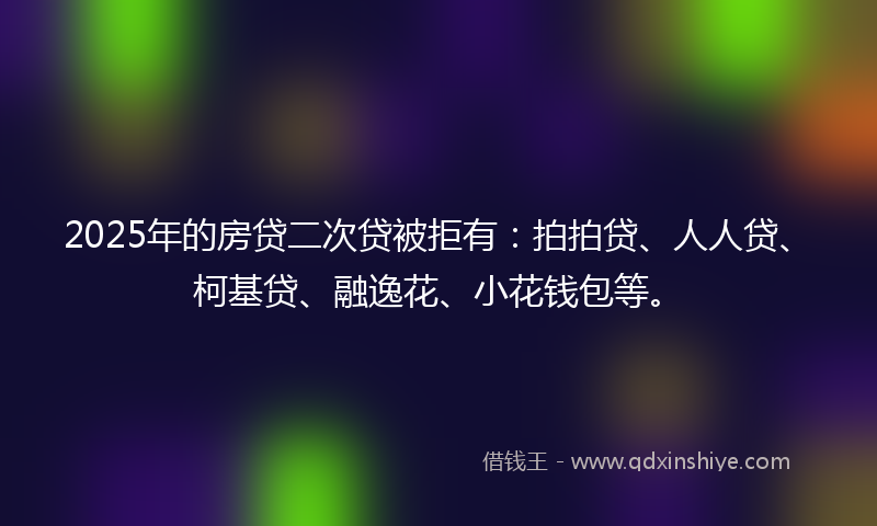 2025年的房贷二次贷被拒有：拍拍贷、人人贷、柯基贷、融逸花、小花钱包等。