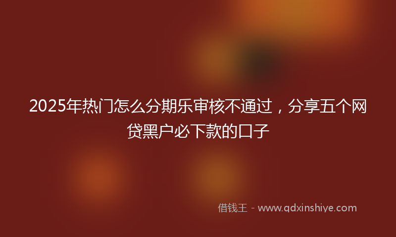 2025年热门怎么分期乐审核不通过，分享五个网贷黑户必下款的口子