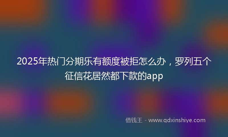 2025年热门分期乐有额度被拒怎么办，罗列五个征信花居然都下款的app