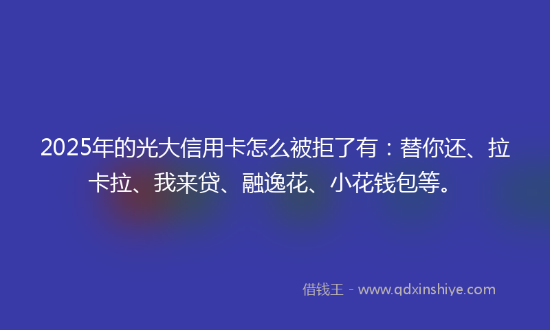 2025年的光大信用卡怎么被拒了有：替你还、拉卡拉、我来贷、融逸花、小花钱包等。