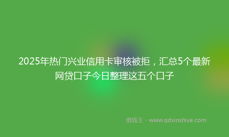 2025年热门兴业信用卡审核被拒，汇总5个最新网贷口子今日整理这五个口子