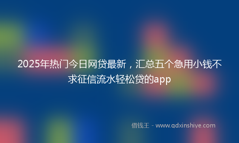 2025年热门今日网贷最新，汇总五个急用小钱不求征信流水轻松贷的app