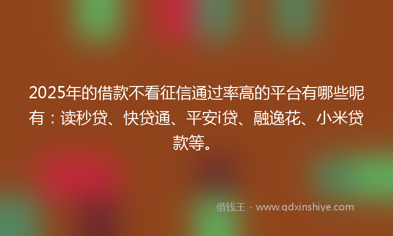 2025年的借款不看征信通过率高的平台有哪些呢有：读秒贷、快贷通、平安i贷、融逸花、小米贷款等。