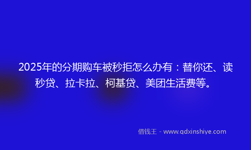 2025年的分期购车被秒拒怎么办有：替你还、读秒贷、拉卡拉、柯基贷、美团生活费等。
