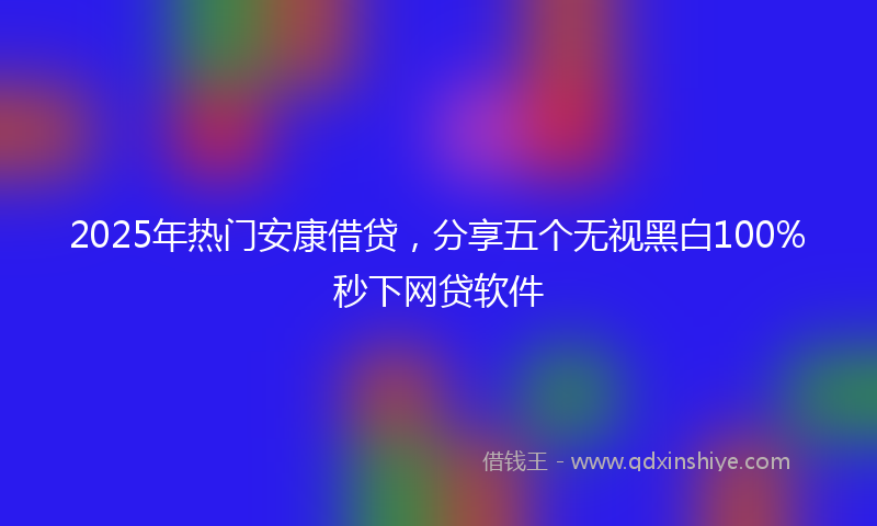 2025年热门安康借贷，分享五个无视黑白100%秒下网贷软件