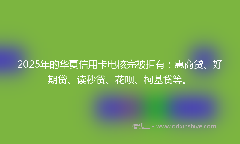2025年的华夏信用卡电核完被拒有：惠商贷、好期贷、读秒贷、花呗、柯基贷等。