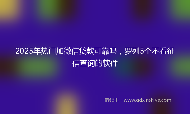 2025年热门加微信贷款可靠吗，罗列5个不看征信查询的软件